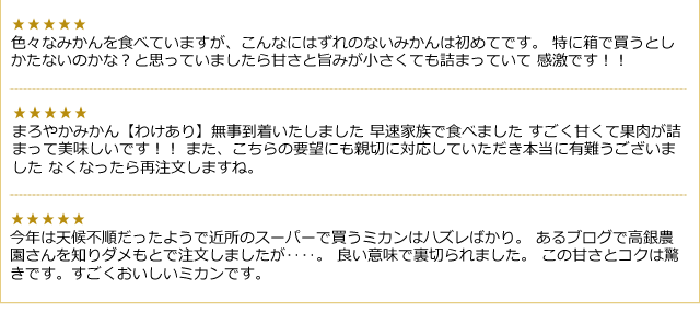 いろいろなみかんを食べていますが、こんなにはずれのないみかんは初めてです／すごく甘くて果肉が詰まって美味しいです！／この甘さとコクは驚きです。／など、ご購入いただいたお客様から喜びの声をいただきました。